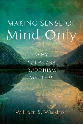 Making Sense of Mind Only: Why Yogacara Buddhism Matters - William S Waldron - cover