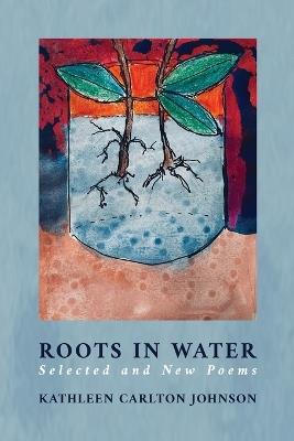 Roots in Water: Selected and New Poems - Kathleen Carlton Johnson - cover
