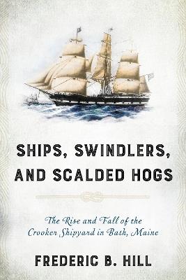 Ships, Swindlers, and Scalded Hogs: The Rise and Fall of the Crooker Shipyard in Bath, Maine - Frederic B. Hill - cover