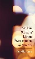 The Rise and Fall of Liberal Protestantism in America - David R Carlin - cover