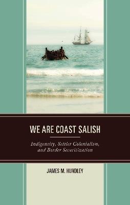 We are Coast Salish: Indigeneity, Settler Colonialism, and Border Securitization - James M. Hundley - cover