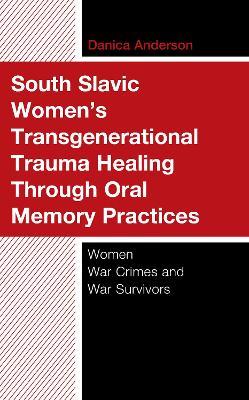 South Slavic Women’s Transgenerational Trauma Healing Through Oral Memory Practices: Women War Crimes and War Survivors - Danica Anderson - cover