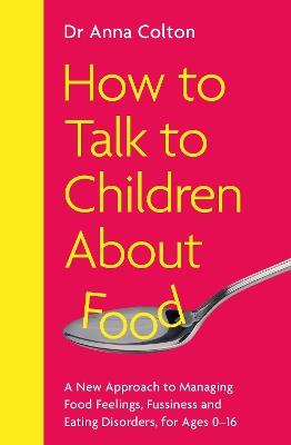 How to Talk to Children About Food: A New Approach to Managing Food Feelings, Fussiness and Eating Disorders, for Ages 0-16 - Anna Colton - cover