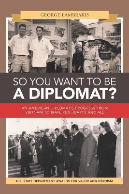 So You Want to Be a Diplomat?: An American Diplomat's Progress from Vietnam to Iran, Fun, Warts and All. - George Lambrakis - cover