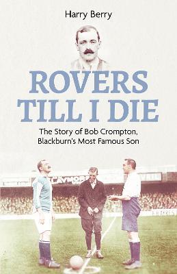 Rovers Till I Die: The Story of Bob Crompton, Blackburn's Most Famous Son - Harry Berry - cover