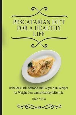 Pescatarian Diet for a Healthy Life: Delicious Fish, Seafood and Vegetarian Recipes for Weight Loss and a Healthy Lifestyle - Jacob Aiello - cover