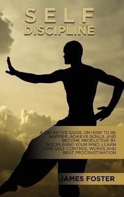 Self-Discipline: A Definitive Guide On How To Be Happier, Achieve Goals, And Become Productive By Disciplining Your Mind. Learn How Self-Control Works And Beat Procrastination - James Foster - cover