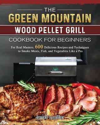 The Green Mountain Wood Pellet Grill Cookbook for Beginners: For Real Masters. 600 Delicious Recipes and Techniques to Smoke Meats, Fish, and Vegetables Like a Pro - James Loeffler - cover