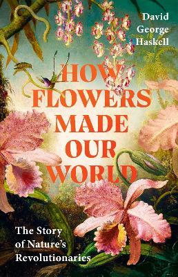 How Flowers Made Our World: The Story of Nature's Revolutionaries - David George Haskell - cover