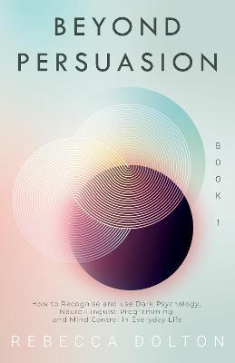Beyond Persuasion: How to recognise and use Dark Psychology, Neuro-Linguistic Programming, NLP and Mind Control in Everyday Life - Rebecca Dolton - cover
