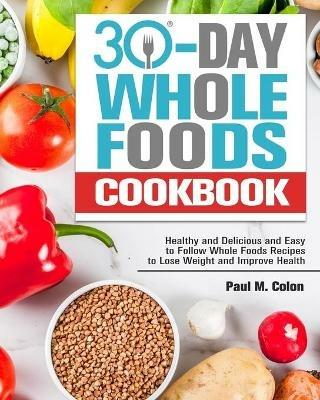30 Days Whole Foods Cookbook: Healthy and Delicious and Easy to Follow Whole Foods Recipes to Lose Weight and Improve Health - Paul M Colon - cover