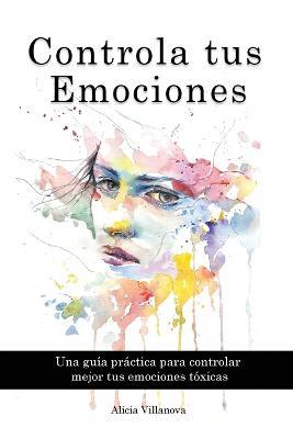 Controla tus Emociones: Una guía práctica para controlar mejor tus emociones tóxicas - Alicia Villanova - cover