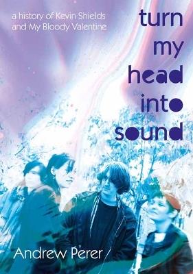 Turn My Head Into Sound: A History of Kevin Shields and My Bloody Valentine - Andrew Perer - cover