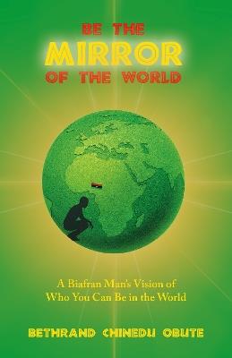 Be the Mirror of the World: A Biafran Man's Vision of Who You Can Be in the World - Bethrand Chinedu Obute - cover