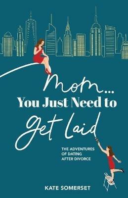 Mom... You Just Need to Get Laid: The Adventures of Dating After Divorce - Kate Somerset - cover