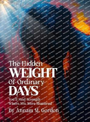 THE Hidden WEIGHT Of Ordinary DAYS: You'll Find Strength Where You Were Shattered - Annam M Gordon - cover
