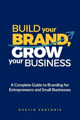 Build Your Brand, Grow Your Business: A Complete Guide To Branding For Entrepreneurs And Small Businesses - Dustin Sartoris - cover