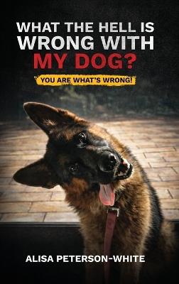 What the Hell Is Wrong with My Dog?: You Are What's Wrong! - Alisa Peterson-White - cover