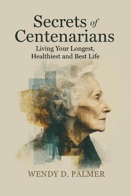 Secrets of Centenarians: Living Your Longest, Healthiest and Best Life - Wendy D Palmer - cover