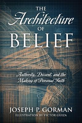 The Architecture of Belief: Authority, Dissent, and the Making of Personal Faith - Joseph P Gorman - cover