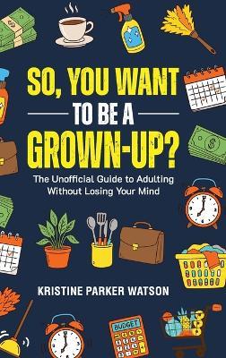 So, You Want to Be a Grown-Up?: The Unofficial Guide to Adulting Without Losing Your Mind - Kristine Parker Watson - cover