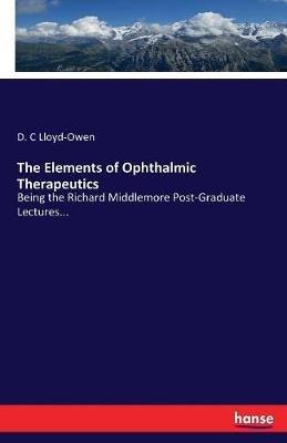 The Elements of Ophthalmic Therapeutics: Being the Richard Middlemore Post-Graduate Lectures... - D C Lloyd-Owen - cover