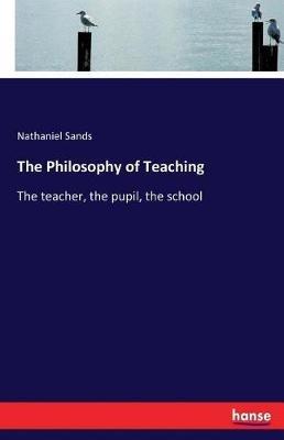 The Philosophy of Teaching: The teacher, the pupil, the school - Nathaniel Sands - cover