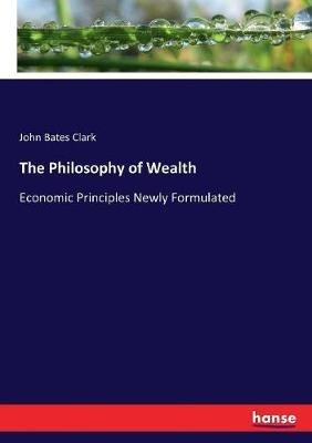 The Philosophy of Wealth: Economic Principles Newly Formulated - John Bates Clark - cover