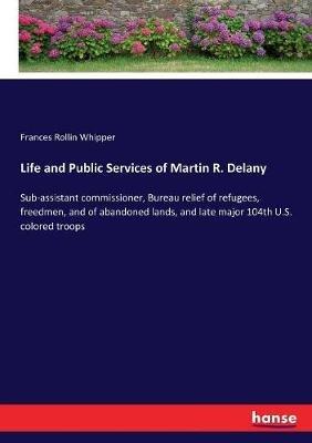 Life and Public Services of Martin R. Delany: Sub-assistant commissioner, Bureau relief of refugees, freedmen, and of abandoned lands, and late major 104th U.S. colored troops - Frances Rollin Whipper - cover