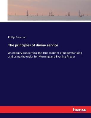 The principles of divine service: An enquiry concerning the true manner of understanding and using the order for Morning and Evening Prayer - Philip Freeman - cover