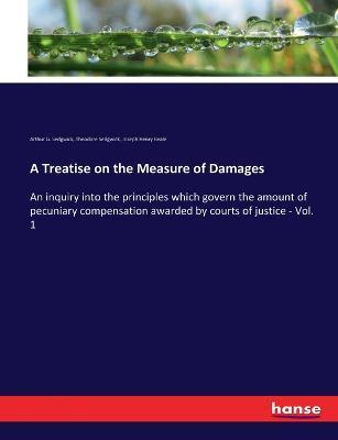 A Treatise on the Measure of Damages: An inquiry into the principles which govern the amount of pecuniary compensation awarded by courts of justice - Vol. 1 - Theodore Sedgwick,Arthur G Sedgwick,Joseph Henry Beale - cover