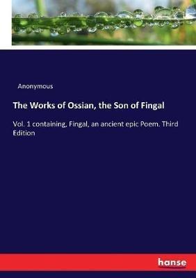 The Works of Ossian, the Son of Fingal: Vol. 1 containing, Fingal, an ancient epic Poem. Third Edition - Anonymous - cover
