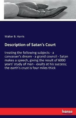Description of Satan's Court: treating the following subjects - a canvasser's dream - a grand council - Satan makes a speech, giving the result of 6000 years' study of man - exults at his success; the earth's crust is four miles thick - Walter B Harris - cover