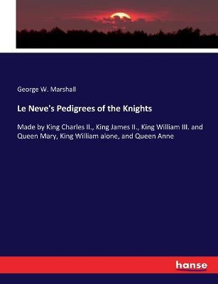 Le Neve's Pedigrees of the Knights: Made by King Charles II., King James II., King William III. and Queen Mary, King William alone, and Queen Anne - George W Marshall - cover