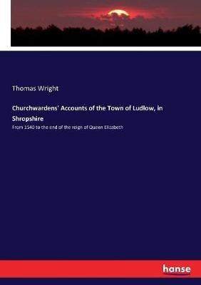 Churchwardens' Accounts of the Town of Ludlow, in Shropshire: From 1540 to the end of the reign of Queen Elizabeth - Thomas Wright - cover