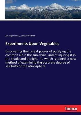 Experiments Upon Vegetables: Discovering their great power of purifying the common air in the sun-shine, and of injuring it in the shade and at night: to which is joined, a new method of examining the accurate degree of salubrity of the atmosphere - Jan Ingenhousz,James Frobisher - cover