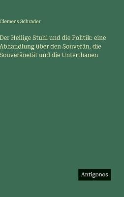 Der Heilige Stuhl und die Politik: eine Abhandlung über den Souverän, die Souveränetät und die Unterthanen - Clemens Schrader - cover