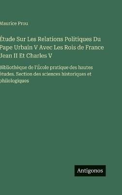 Étude Sur Les Relations Politiques Du Pape Urbain V Avec Les Rois de France Jean II Et Charles V: Bibliothèque de l'École pratique des hautes études. Section des sciences historiques et philologiques - Maurice Prou - cover