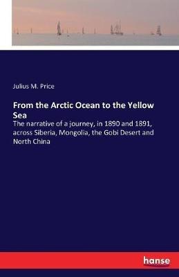 From the Arctic Ocean to the Yellow Sea: The narrative of a journey, in 1890 and 1891, across Siberia, Mongolia, the Gobi Desert and North China - Julius M Price - cover