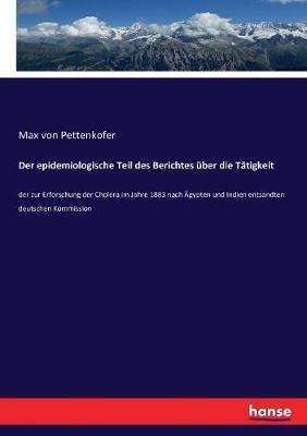 Der epidemiologische Teil des Berichtes über die Tätigkeit: der zur Erforschung der Cholera im Jahre 1883 nach Ägypten und Indien entsandten deutschen Kommission - Max Von Pettenkofer - cover