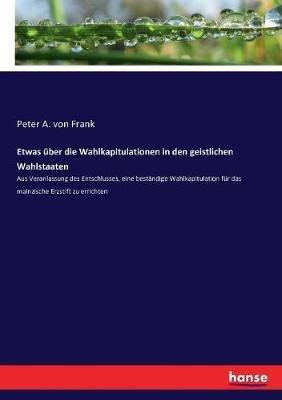 Etwas über die Wahlkapitulationen in den geistlichen Wahlstaaten: Aus Veranlassung des Entschlusses, eine beständige Wahlkapitulation für das mainzische Erzstift zu errichten - Peter a Von Frank - cover