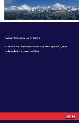 A complete and comprehensive description of the agricultural, stock raising and mineral resources of Utah - Railway Company Union Pacific - cover