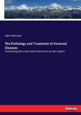 The Pathology and Treatment of Venereal Diseases: Comprising the most recent doctrines on the subject - John Harrison - cover