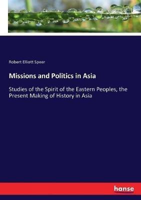 Missions and Politics in Asia: Studies of the Spirit of the Eastern Peoples, the Present Making of History in Asia - Robert Elliott Speer - cover