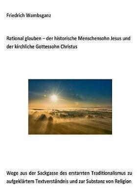 Rational glauben - der historische Menschensohn Jesus und der kirchliche Gottessohn Christus: Wege aus der Sackgasse des erstarrten Traditionalismus zu aufgeklärtem Textverständnis und zur Substanz zur Religion - Friedrich Wambsganz - cover