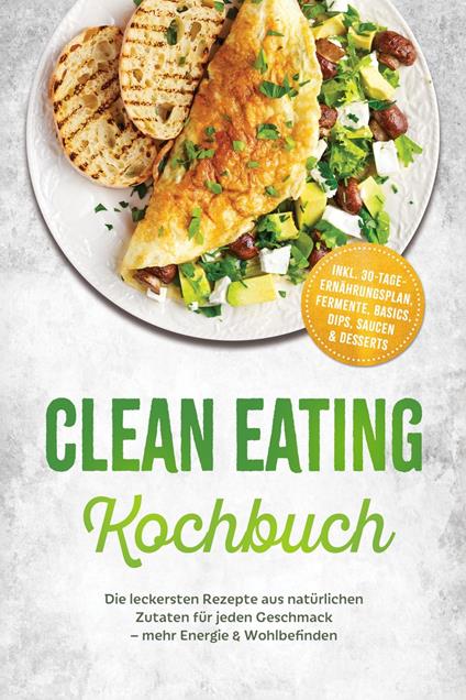 Clean Eating Kochbuch: Die leckersten Rezepte aus natürlichen Zutaten für jeden Geschmack – mehr Energie & Wohlbefinden – inkl. 30-Tage-Ernährungsplan, Fermente, Basics, Dips, Saucen & Desserts