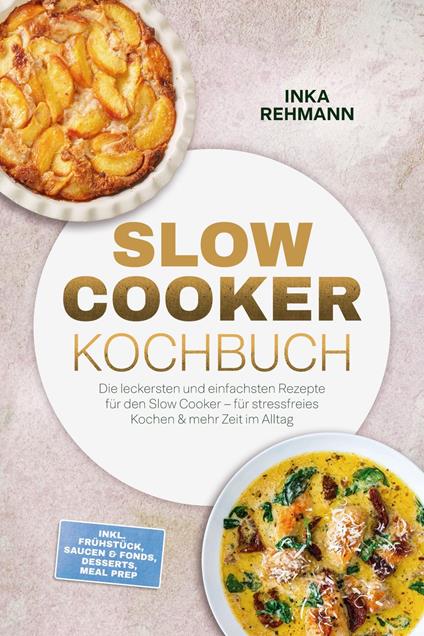 Slow Cooker Kochbuch: Die leckersten und einfachsten Rezepte für den Slow Cooker – für stressfreies Kochen & mehr Zeit im Alltag – inkl. Frühstück, Saucen & Fonds, Desserts, Meal Prep