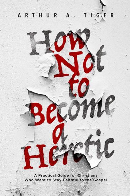 How Not to Become a Heretic: A Practical Guide for Christians Who Want to Stay Faithful to the Gospel