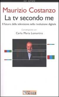 La tv secondo me. Il futuro della televisione nella rivoluzione digitale - Maurizio Costanzo,Carlo Maria Lomartire - copertina