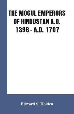 The Mogul Emperors of Hindustan A.D. 1398 - A.D. 1707 - Edward S Holden - cover